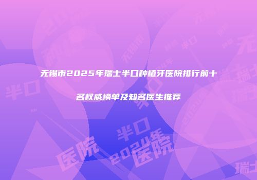 无锡市2025年瑞士半口种植牙医院排行前十名权威榜单及知名医生推荐