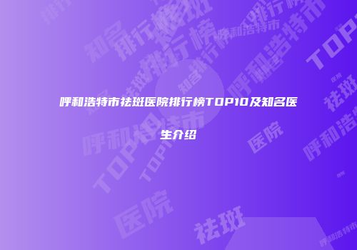 呼和浩特市祛斑医院排行榜TOP10及知名医生介绍