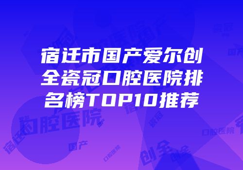 宿迁市国产爱尔创全瓷冠口腔医院排名榜TOP10推荐