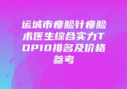 运城市瘦脸针瘦脸术医生综合实力TOP10排名及价格参考