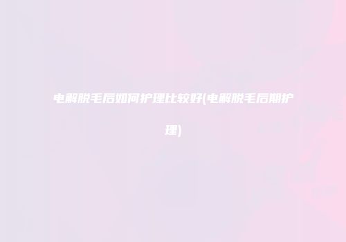 电解脱毛后如何护理比较好(电解脱毛后期护理)