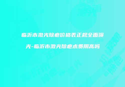 临沂市激光除疤价格表正规全面曝光-临沂市激光除疤术费用高吗