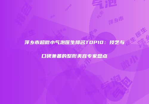 萍乡市超微小气泡医生排名TOP10：技艺与口碑兼备的整形美容专家盘点