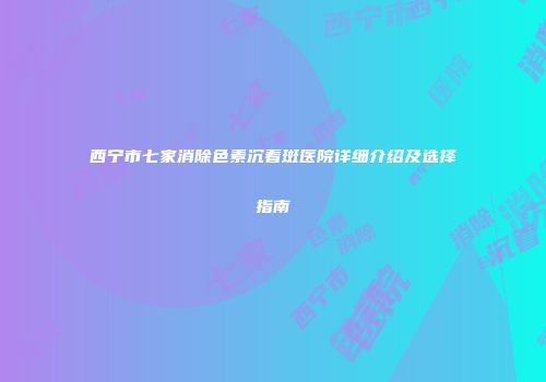 西宁市七家消除色素沉着斑医院详细介绍及选择指南