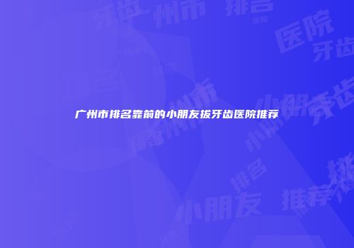广州市排名靠前的小朋友拔牙齿医院推荐