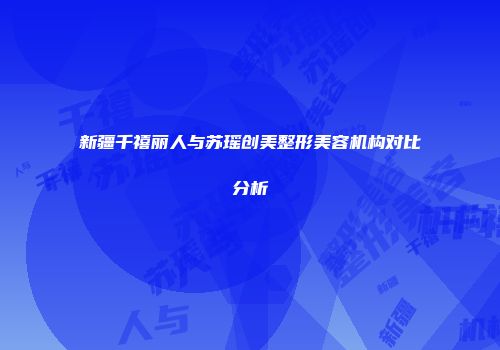 新疆千禧丽人与苏瑶创美整形美容机构对比分析