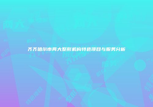 齐齐哈尔市两大整形机构特色项目与服务分析
