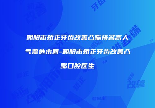 朝阳市矫正牙齿改善凸嘴排名高人气票选出圈-朝阳市矫正牙齿改善凸嘴口腔医生