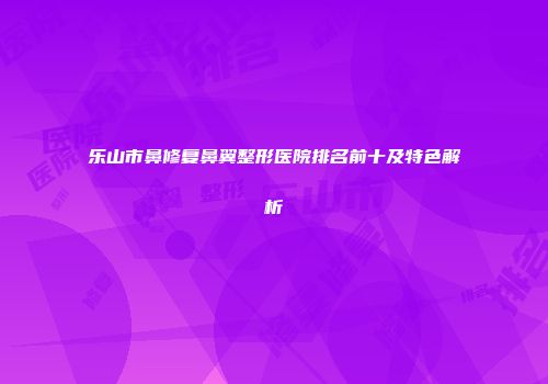乐山市鼻修复鼻翼整形医院排名前十及特色解析