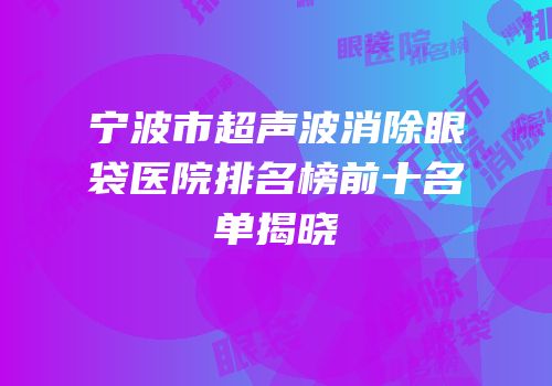 宁波市超声波消除眼袋医院排名榜前十名单揭晓