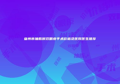 宿州市抽脂割双眼皮手术价格及医院医生推荐