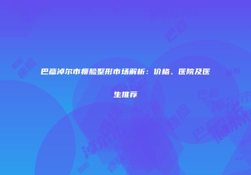 巴彦淖尔市瘦脸整形市场解析：价格、医院及医生推荐
