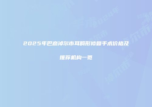 2025年巴彦淖尔市耳畸形修复手术价格及推荐机构一览
