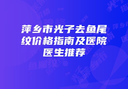 萍乡市光子去鱼尾纹价格指南及医院医生推荐