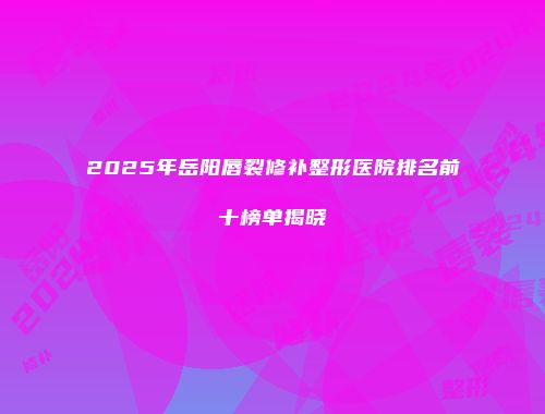 2025年岳阳唇裂修补整形医院排名前十榜单揭晓