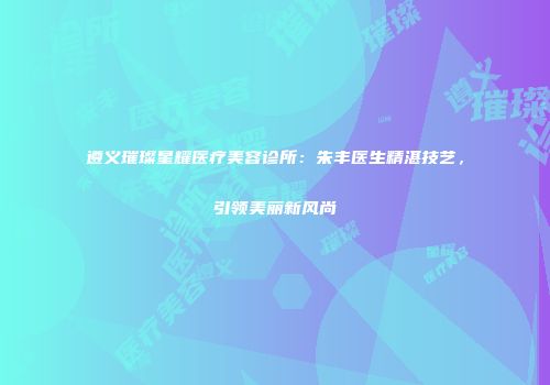 遵义璀璨星耀医疗美容诊所：朱丰医生精湛技艺，引领美丽新风尚