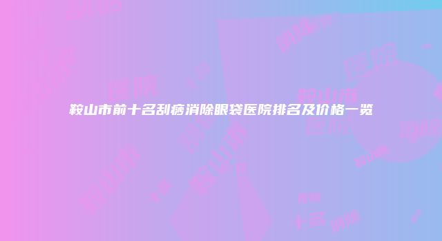 鞍山市前十名刮痧消除眼袋医院排名及价格一览