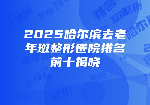 2025哈尔滨去老年斑整形医院排名前十揭晓
