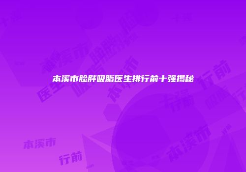 本溪市脸胖吸脂医生排行前十强揭秘
