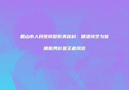 眉山市人民医院整形美容科：精湛技艺与优质服务彰显王者风范