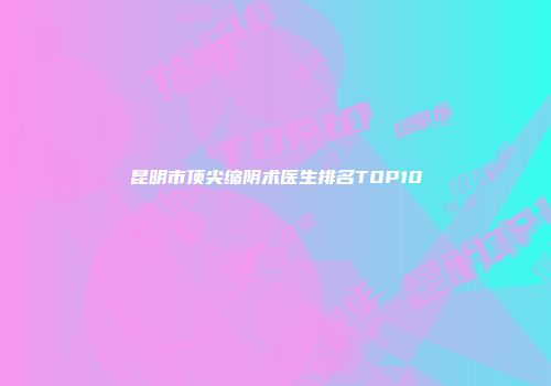 昆明市顶尖缩阴术医生排名TOP10