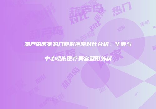 葫芦岛两家热门整形医院对比分析：华美与中心烧伤医疗美容整形外科