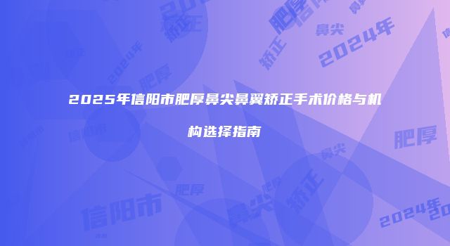 2025年信阳市肥厚鼻尖鼻翼矫正手术价格与机构选择指南