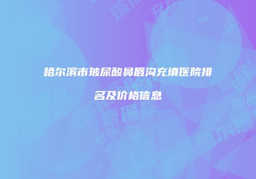 哈尔滨市玻尿酸鼻唇沟充填医院排名及价格信息