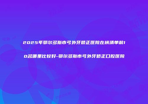 2025年鄂尔多斯市弓外牙矫正医院在榜清单前10名哪里比较好-鄂尔多斯市弓外牙矫正口腔医院