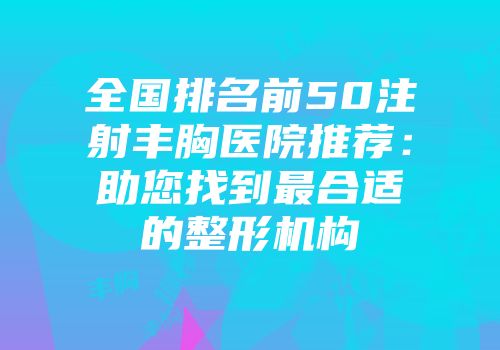 全国排名前50注射丰胸医院推荐：助您找到最合适的整形机构