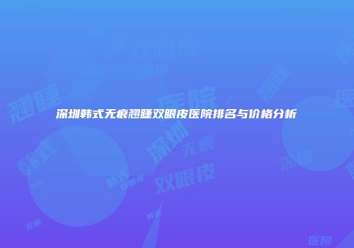 深圳韩式无痕翘睫双眼皮医院排名与价格分析