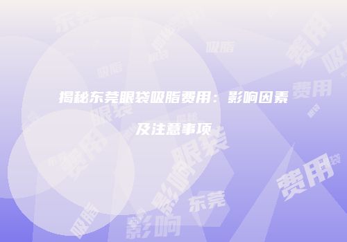 揭秘东莞眼袋吸脂费用：影响因素及注意事项