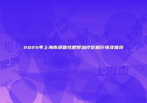 2025年上海市顽固性肥胖治疗价格行情及推荐