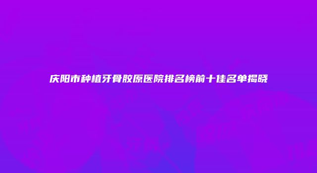 庆阳市种植牙骨胶原医院排名榜前十佳名单揭晓