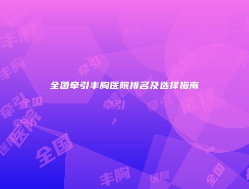 全国牵引丰胸医院排名及选择指南