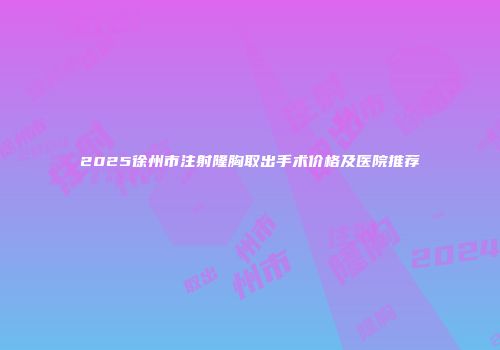 2025徐州市注射隆胸取出手术价格及医院推荐