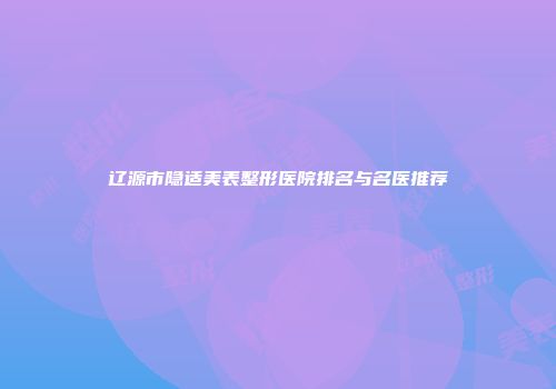 辽源市隐适美表整形医院排名与名医推荐