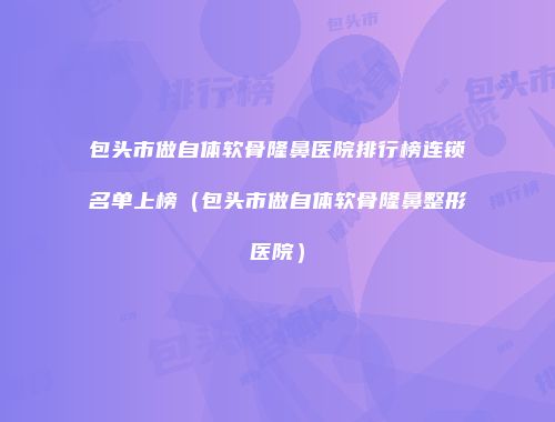 包头市做自体软骨隆鼻医院排行榜连锁名单上榜（包头市做自体软骨隆鼻整形医院）