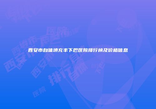 西安市自体填充丰下巴医院排行榜及价格信息