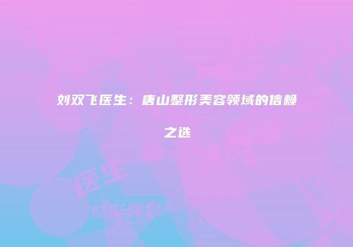 刘双飞医生：唐山整形美容领域的信赖之选