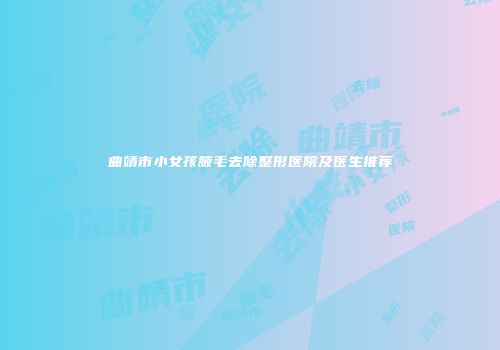 曲靖市小女孩腋毛去除整形医院及医生推荐