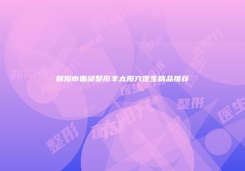 朝阳市面部整形丰太阳穴医生精品推荐