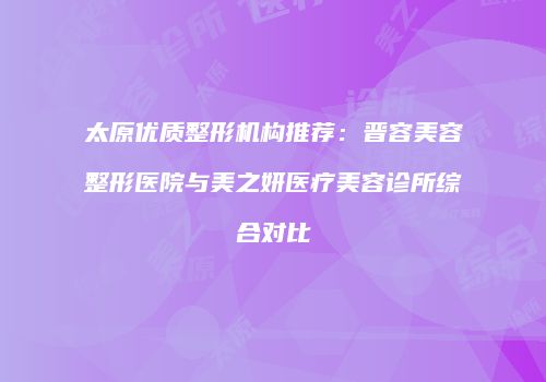 太原优质整形机构推荐：晋容美容整形医院与美之妍医疗美容诊所综合对比