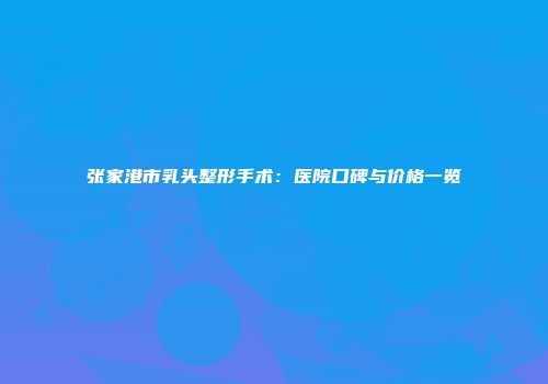 张家港市乳头整形手术：医院口碑与价格一览