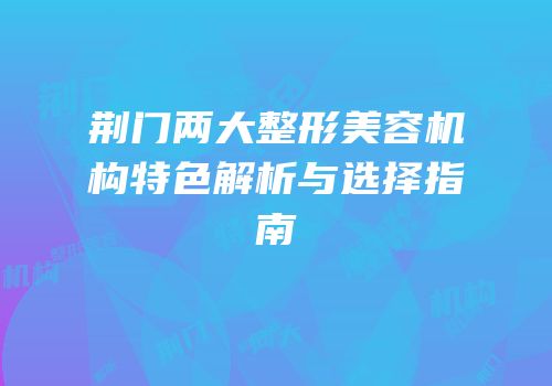 荆门两大整形美容机构特色解析与选择指南