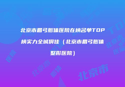 北京市眉弓膨体医院在榜名单TOP榜实力全城俱佳（北京市眉弓膨体整形医院）