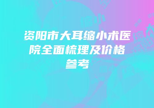 资阳市大耳缩小术医院全面梳理及价格参考