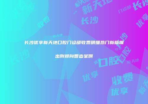 长沙优享新天地口腔门诊部收费明细热门新版爆出附颊向智齿案例