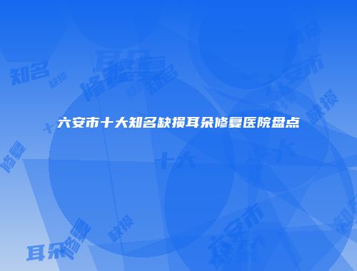 六安市十大知名缺损耳朵修复医院盘点