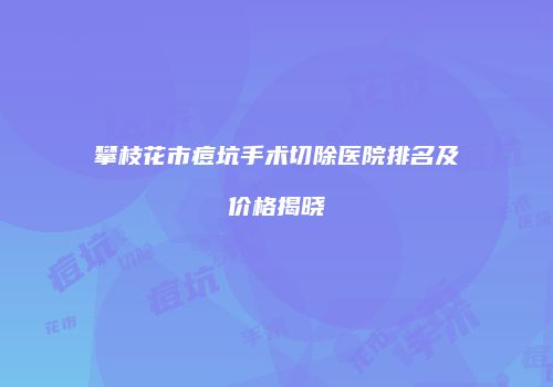 攀枝花市痘坑手术切除医院排名及价格揭晓